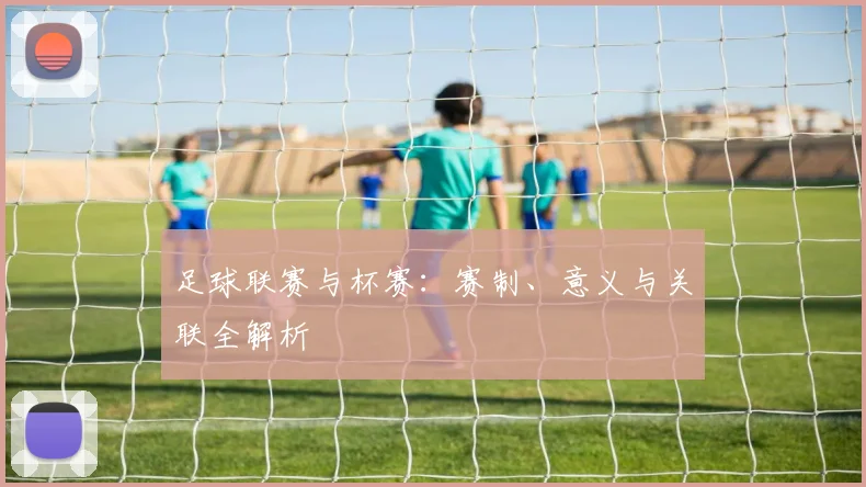 足球联赛与杯赛：赛制、意义与关联全解析