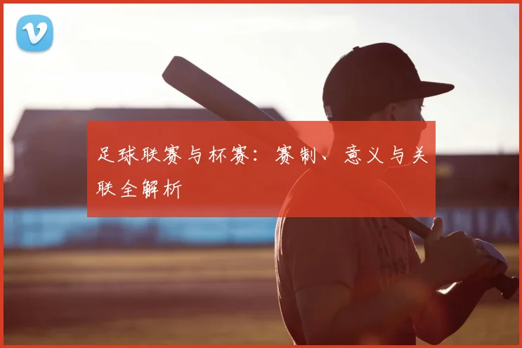 足球联赛与杯赛:赛制、意义与关联全解析