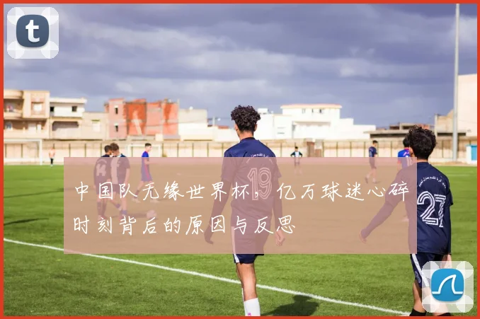 中国队无缘世界杯,亿万球迷心碎时刻背后的原因与反思