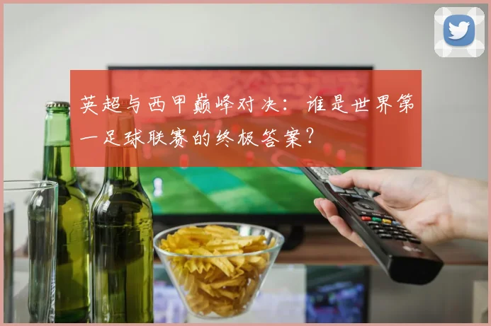 英超与西甲巅峰对决:谁是世界第一足球联赛的终极答案?