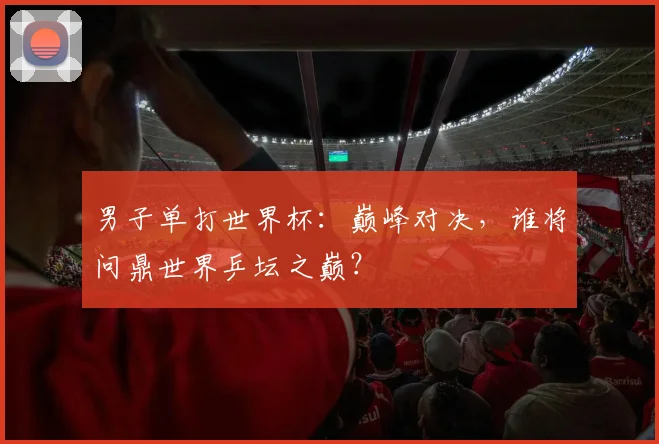 男子单打世界杯:巅峰对决,谁将问鼎世界乒坛之巅?