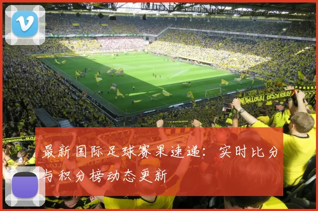 最新国际足球赛果速递:实时比分与积分榜动态更新