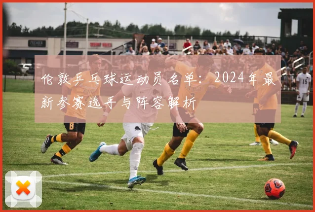 伦敦乒乓球运动员名单:2024年最新参赛选手与阵容解析